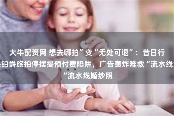 大牛配资网 想去哪拍”变“无处可退”：昔日行业巨头铂爵旅拍停摆揭预付费陷阱，广告轰炸难救“流水线婚纱照