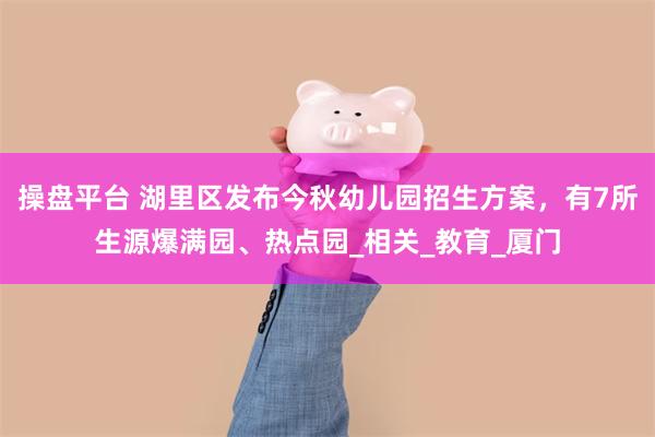 操盘平台 湖里区发布今秋幼儿园招生方案，有7所生源爆满园、热点园_相关_教育_厦门