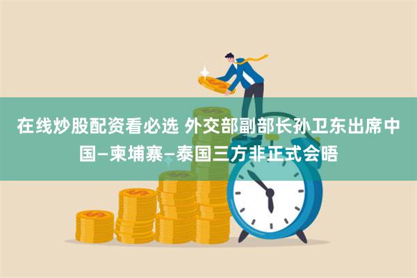 在线炒股配资看必选 外交部副部长孙卫东出席中国—柬埔寨—泰国三方非正式会晤