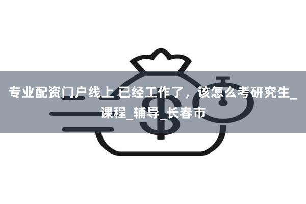 专业配资门户线上 已经工作了，该怎么考研究生_课程_辅导_长春市