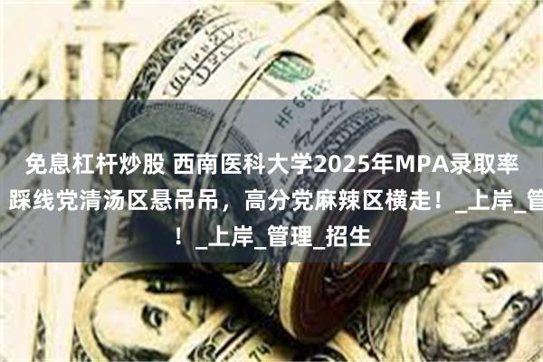 免息杠杆炒股 西南医科大学2025年MPA录取率65.4%！踩线党清汤区悬吊吊，高分党麻辣区横走！_上岸_管理_招生