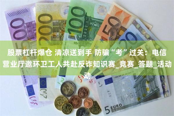 股票杠杆爆仓 清凉送到手 防骗“考”过关：电信营业厅邀环卫工人共赴反诈知识赛_竞赛_答题_活动