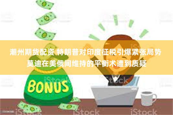 潮州期货配资 特朗普对印度征税引爆紧张局势 莫迪在美俄间维持的平衡术遭到质疑