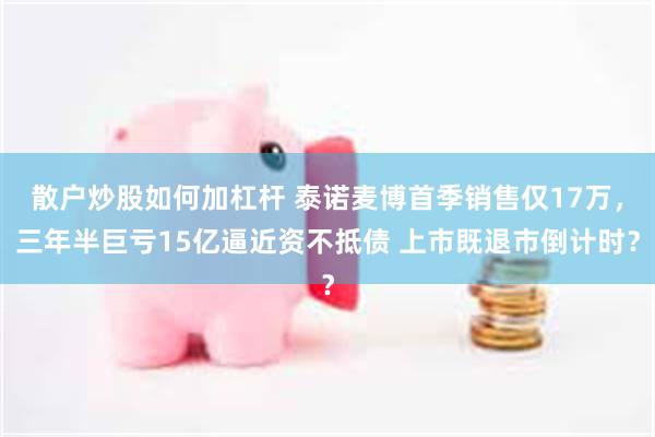 散户炒股如何加杠杆 泰诺麦博首季销售仅17万，三年半巨亏15亿逼近资不抵债 上市既退市倒计时？