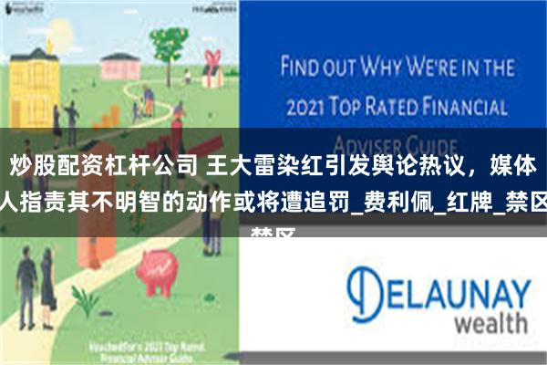 炒股配资杠杆公司 王大雷染红引发舆论热议，媒体人指责其不明智的动作或将遭追罚_费利佩_红牌_禁区
