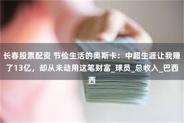 长春股票配资 节俭生活的奥斯卡：中超生涯让我赚了13亿，却从未动用这笔财富_球员_总收入_巴西