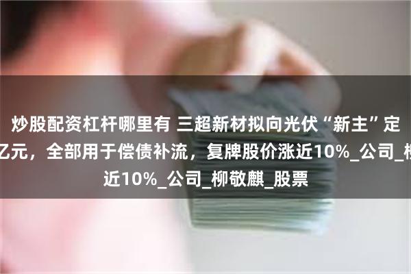 炒股配资杠杆哪里有 三超新材拟向光伏“新主”定增募资2.5亿元，全部用于偿债补流，复牌股价涨近10%_公司_柳敬麒_股票
