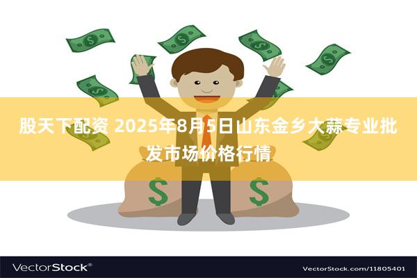股天下配资 2025年8月5日山东金乡大蒜专业批发市场价格行情