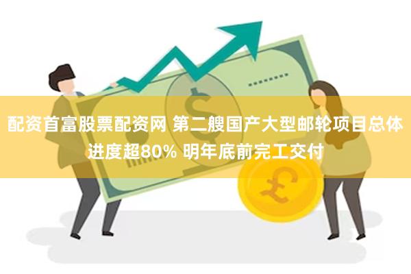 配资首富股票配资网 第二艘国产大型邮轮项目总体进度超80% 明年底前完工交付