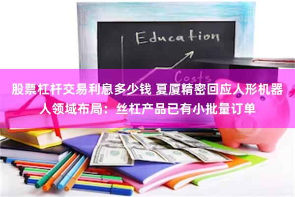 股票杠杆交易利息多少钱 夏厦精密回应人形机器人领域布局：丝杠产品已有小批量订单