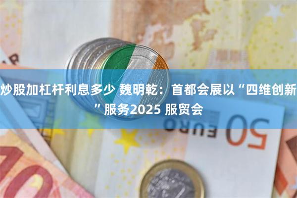 炒股加杠杆利息多少 魏明乾：首都会展以“四维创新”服务2025 服贸会