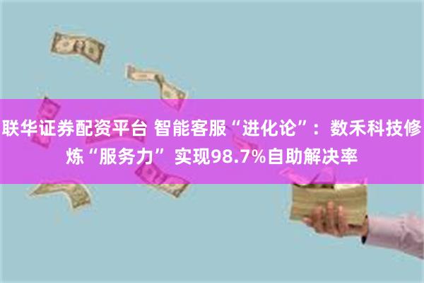 联华证券配资平台 智能客服“进化论”：数禾科技修炼“服务力” 实现98.7%自助解决率