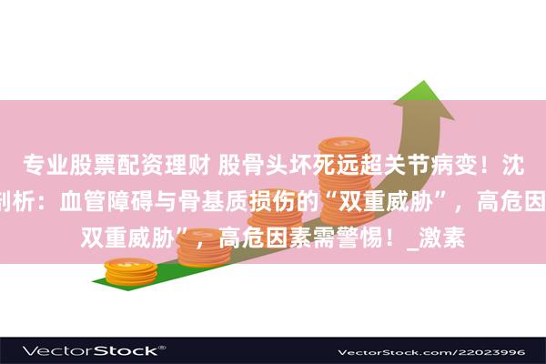 专业股票配资理财 股骨头坏死远超关节病变！沈阳保髋医院深度剖析：血管障碍与骨基质损伤的“双重威胁”，高危因素需警惕！_激素