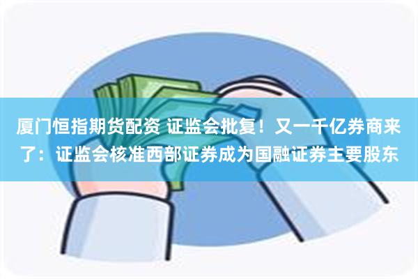 厦门恒指期货配资 证监会批复！又一千亿券商来了：证监会核准西部证券成为国融证券主要股东
