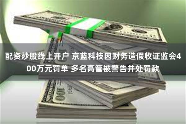 配资炒股线上开户 京蓝科技因财务造假收证监会400万元罚单 多名高管被警告并处罚款