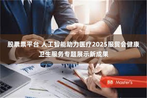 股票票平台 人工智能助力医疗2025服贸会健康卫生服务专题展示新成果