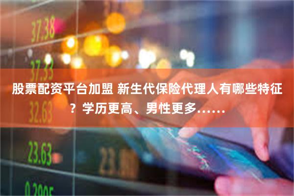 股票配资平台加盟 新生代保险代理人有哪些特征？学历更高、男性更多……